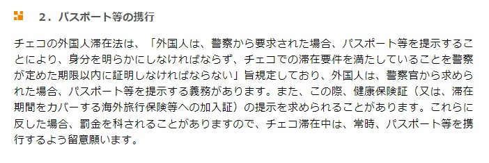 チェコの外国人滞在法は、「外国人は、警察から要求された場合、パスポート等を提示することにより、身分を明らかにしなければならず、チェコでの滞在要件を満たしていることを警察が定めた期限以内に証明しなければならない」旨規定しており、外国人は、警察官から求められた場合、パスポート等を提示する義務があります。また、この際、健康保険証（又は、滞在期間をカバーする海外旅行保険等への加入証）の提示を求められることがあります。これらに反した場合、罰金を科されることがありますので、チェコ滞在中は、常時、パスポート等を携行するよう留意願います。